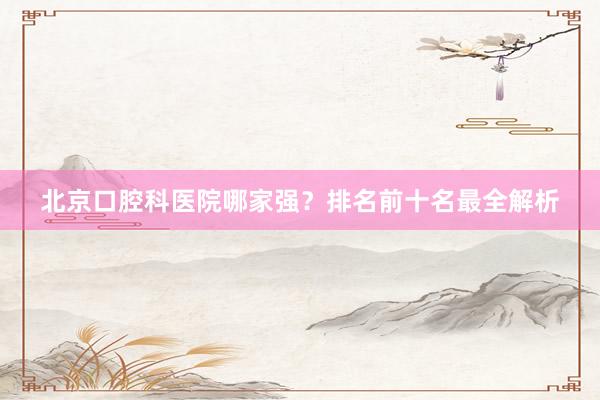 北京口腔科医院哪家强？排名前十名最全解析