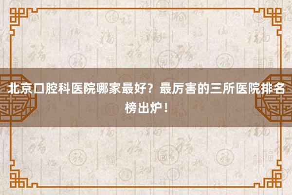 北京口腔科医院哪家最好？最厉害的三所医院排名榜出炉！