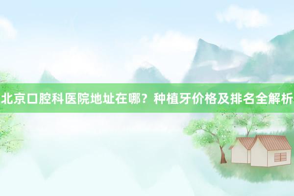 北京口腔科医院地址在哪？种植牙价格及排名全解析