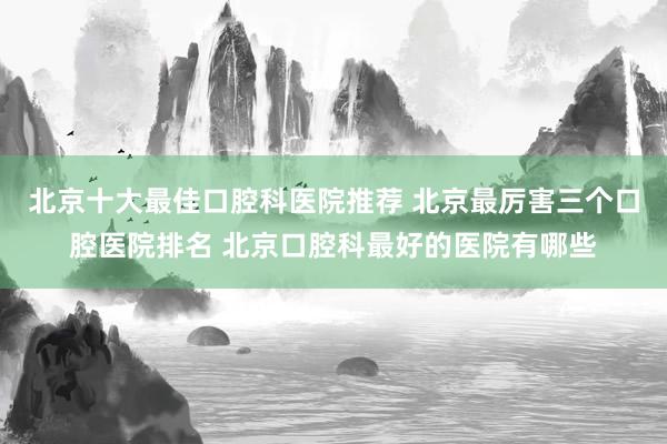 北京十大最佳口腔科医院推荐 北京最厉害三个口腔医院排名 北京口腔科最好的医院有哪些