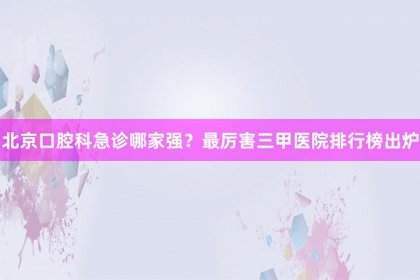 北京口腔科急诊哪家强？最厉害三甲医院排行榜出炉