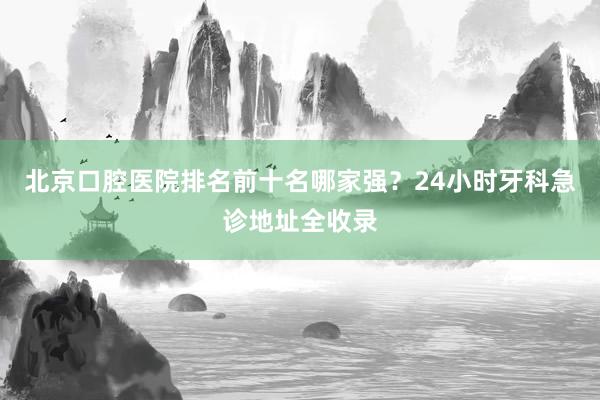 北京口腔医院排名前十名哪家强？24小时牙科急诊地址全收录
