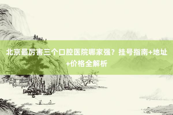 北京最厉害三个口腔医院哪家强？挂号指南+地址+价格全解析