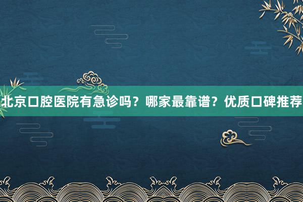 北京口腔医院有急诊吗？哪家最靠谱？优质口碑推荐