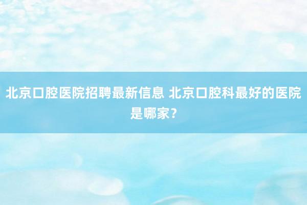 北京口腔医院招聘最新信息 北京口腔科最好的医院是哪家？