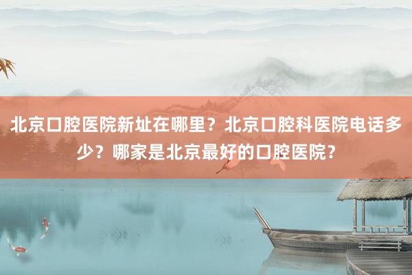 北京口腔医院新址在哪里？北京口腔科医院电话多少？哪家是北京最好的口腔医院？