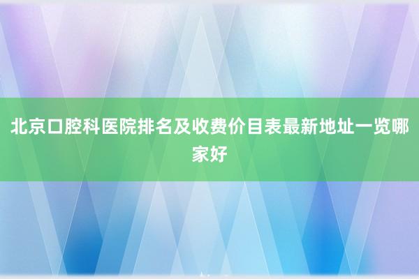 北京口腔科医院排名及收费价目表最新地址一览哪家好