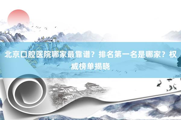 北京口腔医院哪家最靠谱？排名第一名是哪家？权威榜单揭晓