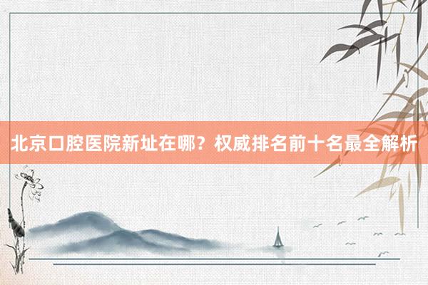 北京口腔医院新址在哪？权威排名前十名最全解析