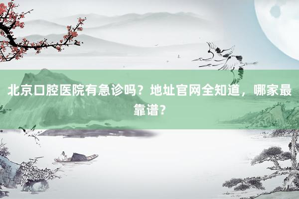 北京口腔医院有急诊吗？地址官网全知道，哪家最靠谱？