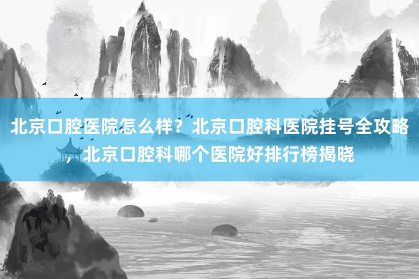 北京口腔医院怎么样？北京口腔科医院挂号全攻略，北京口腔科哪个医院好排行榜揭晓
