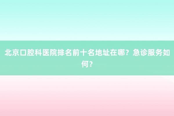 北京口腔科医院排名前十名地址在哪？急诊服务如何？