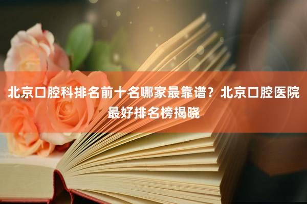 北京口腔科排名前十名哪家最靠谱？北京口腔医院最好排名榜揭晓