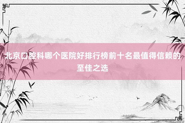 北京口腔科哪个医院好排行榜前十名最值得信赖的至佳之选