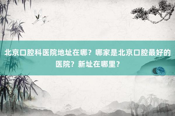 北京口腔科医院地址在哪？哪家是北京口腔最好的医院？新址在哪里？