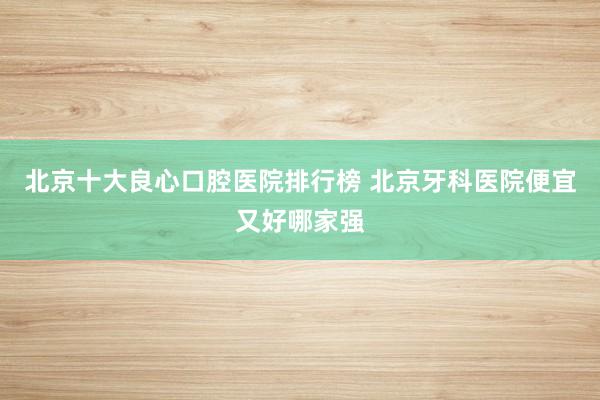北京十大良心口腔医院排行榜 北京牙科医院便宜又好哪家强