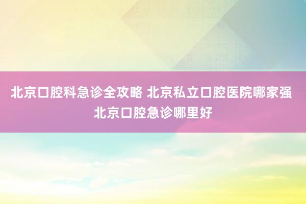 北京口腔科急诊全攻略 北京私立口腔医院哪家强 北京口腔急诊哪里好