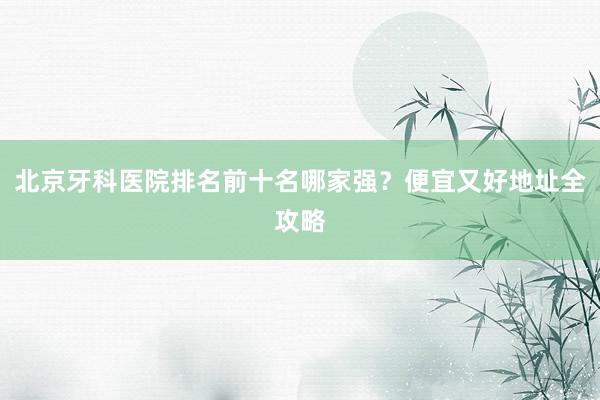 北京牙科医院排名前十名哪家强？便宜又好地址全攻略