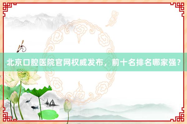 北京口腔医院官网权威发布，前十名排名哪家强？