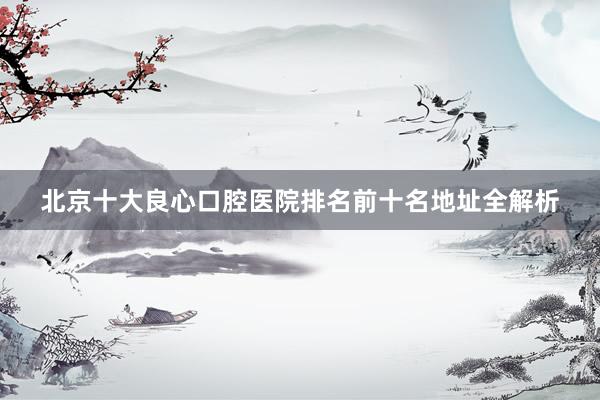 北京十大良心口腔医院排名前十名地址全解析
