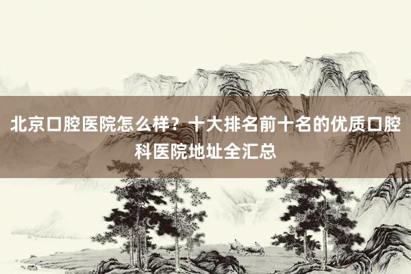 北京口腔医院怎么样？十大排名前十名的优质口腔科医院地址全汇总