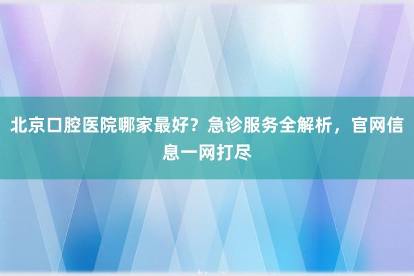 北京口腔医院哪家最好？急诊服务全解析，官网信息一网打尽