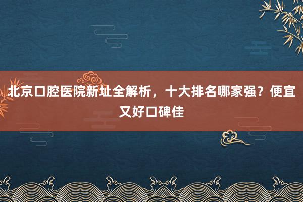 北京口腔医院新址全解析，十大排名哪家强？便宜又好口碑佳