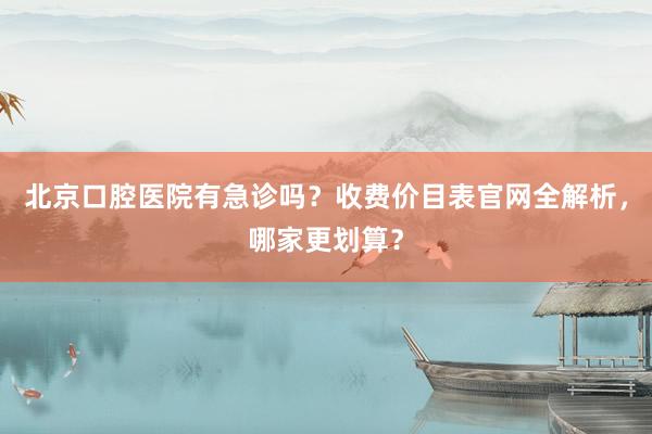 北京口腔医院有急诊吗？收费价目表官网全解析，哪家更划算？