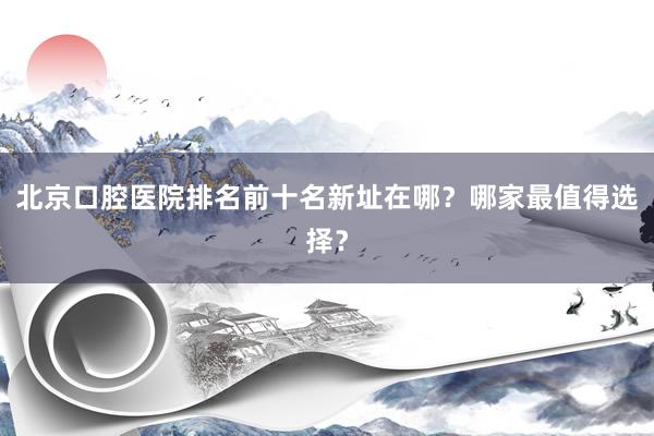 北京口腔医院排名前十名新址在哪？哪家最值得选择？