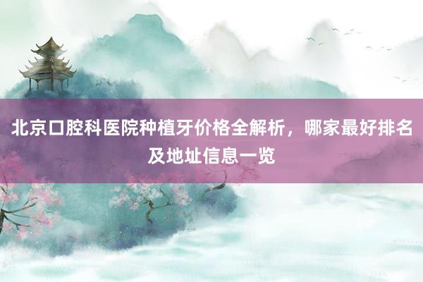 北京口腔科医院种植牙价格全解析，哪家最好排名及地址信息一览