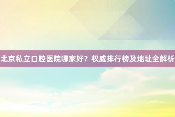 北京私立口腔医院哪家好？权威排行榜及地址全解析
