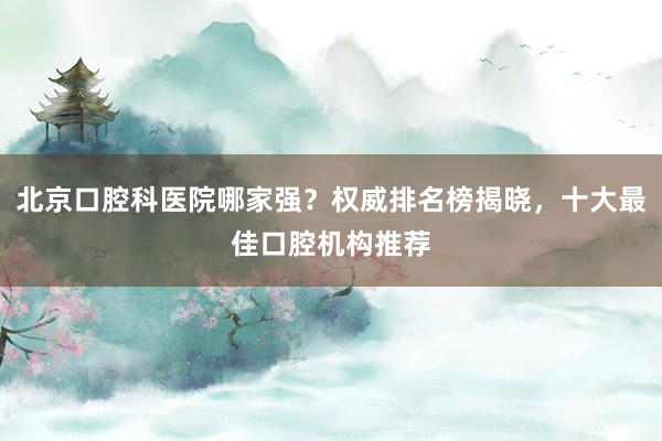 北京口腔科医院哪家强？权威排名榜揭晓，十大最佳口腔机构推荐