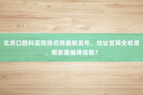 北京口腔科医院排名榜最新发布，地址官网全收录，哪家最值得信赖？