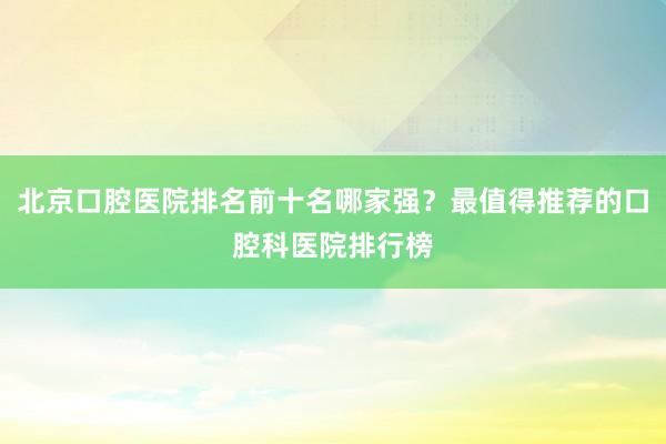 北京口腔医院排名前十名哪家强？最值得推荐的口腔科医院排行榜