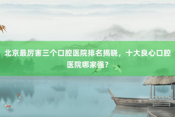 北京最厉害三个口腔医院排名揭晓，十大良心口腔医院哪家强？