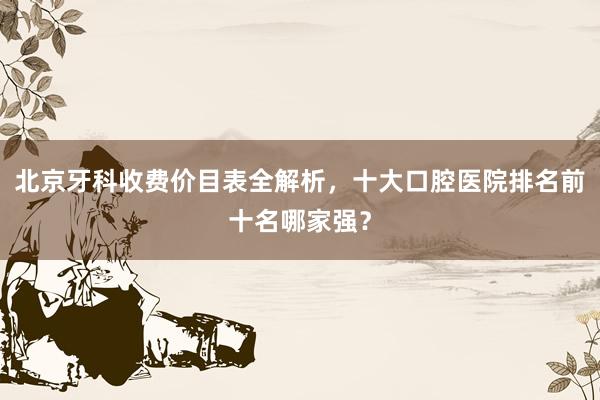 北京牙科收费价目表全解析，十大口腔医院排名前十名哪家强？