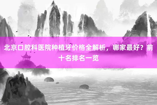 北京口腔科医院种植牙价格全解析，哪家最好？前十名排名一览