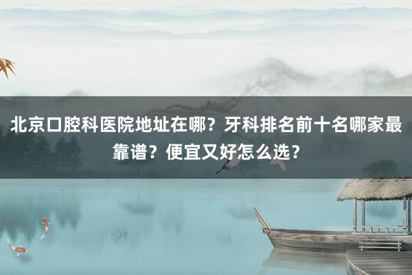 北京口腔科医院地址在哪？牙科排名前十名哪家最靠谱？便宜又好怎么选？