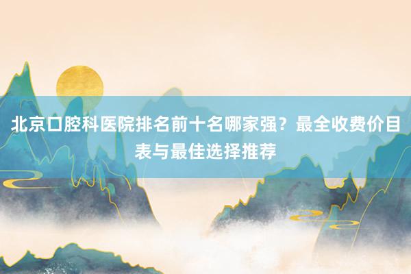 北京口腔科医院排名前十名哪家强？最全收费价目表与最佳选择推荐