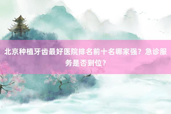 北京种植牙齿最好医院排名前十名哪家强？急诊服务是否到位？
