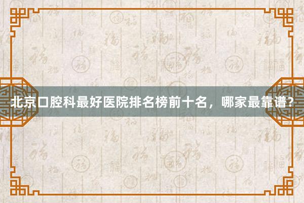 北京口腔科最好医院排名榜前十名，哪家最靠谱？