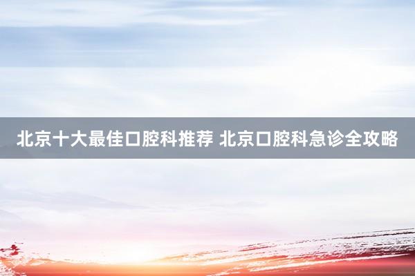 北京十大最佳口腔科推荐 北京口腔科急诊全攻略