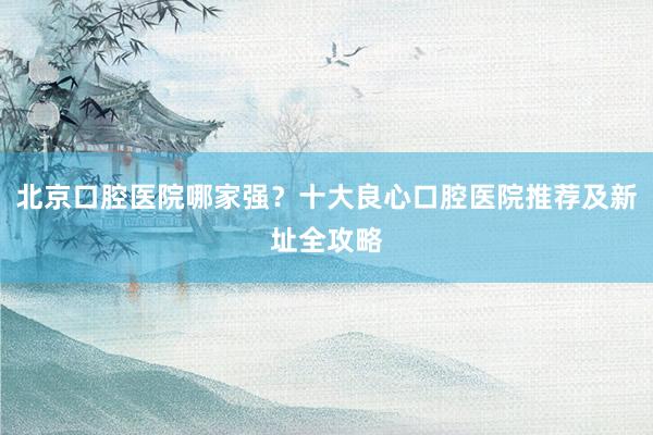 北京口腔医院哪家强？十大良心口腔医院推荐及新址全攻略
