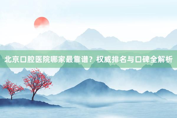 北京口腔医院哪家最靠谱？权威排名与口碑全解析