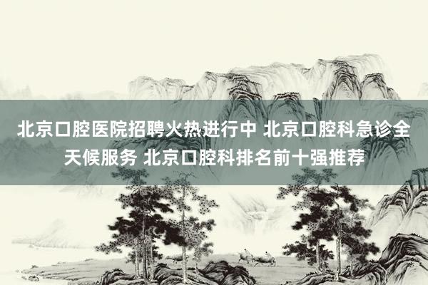 北京口腔医院招聘火热进行中 北京口腔科急诊全天候服务 北京口腔科排名前十强推荐