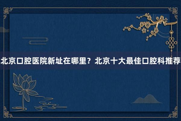 北京口腔医院新址在哪里？北京十大最佳口腔科推荐