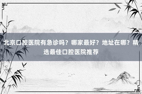 北京口腔医院有急诊吗？哪家最好？地址在哪？精选最佳口腔医院推荐