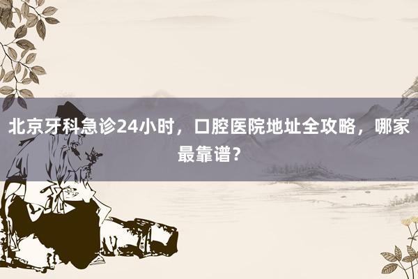 北京牙科急诊24小时，口腔医院地址全攻略，哪家最靠谱？