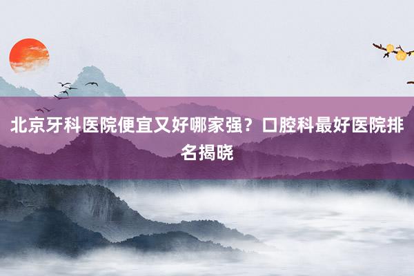北京牙科医院便宜又好哪家强？口腔科最好医院排名揭晓