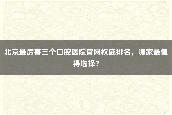 北京最厉害三个口腔医院官网权威排名，哪家最值得选择？